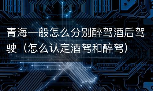 青海一般怎么分别醉驾酒后驾驶（怎么认定酒驾和醉驾）