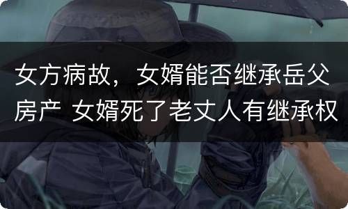 女方病故，女婿能否继承岳父房产 女婿死了老丈人有继承权吗