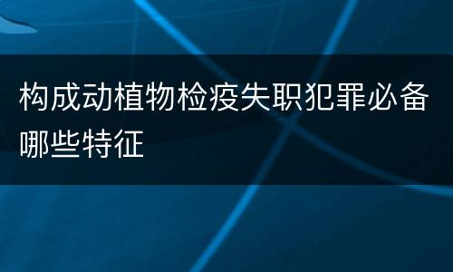 构成动植物检疫失职犯罪必备哪些特征