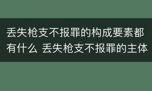 丢失枪支不报罪的构成要素都有什么 丢失枪支不报罪的主体是