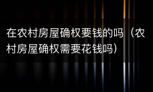 在农村房屋确权要钱的吗（农村房屋确权需要花钱吗）