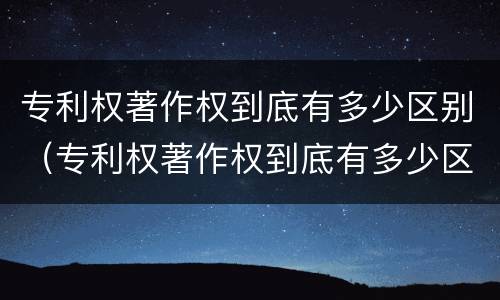 专利权著作权到底有多少区别（专利权著作权到底有多少区别呢）