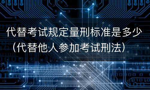 代替考试规定量刑标准是多少（代替他人参加考试刑法）