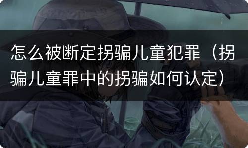 怎么被断定拐骗儿童犯罪（拐骗儿童罪中的拐骗如何认定）