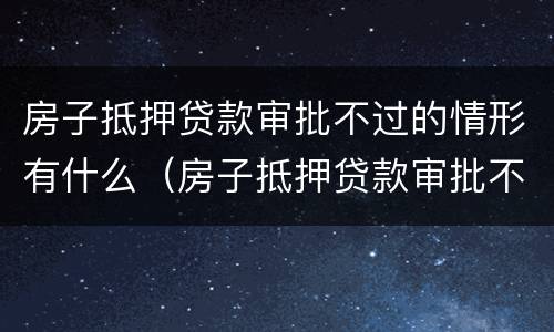 房子抵押贷款审批不过的情形有什么（房子抵押贷款审批不过的情形有什么后果）