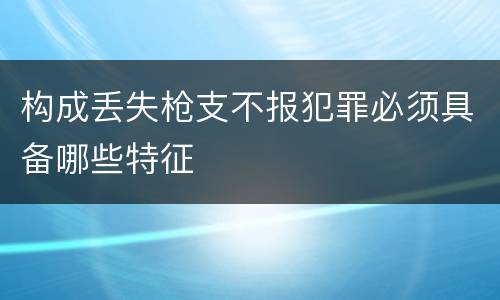 构成丢失枪支不报犯罪必须具备哪些特征