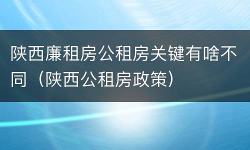 陕西廉租房公租房关键有啥不同（陕西公租房政策）
