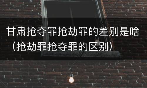 甘肃抢夺罪抢劫罪的差别是啥（抢劫罪抢夺罪的区别）