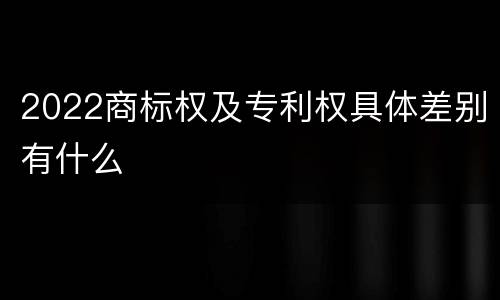 2022商标权及专利权具体差别有什么