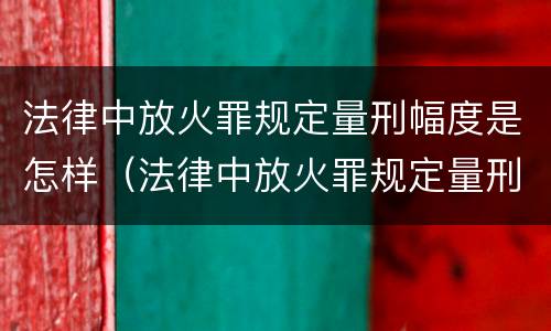法律中放火罪规定量刑幅度是怎样（法律中放火罪规定量刑幅度是怎样计算的）