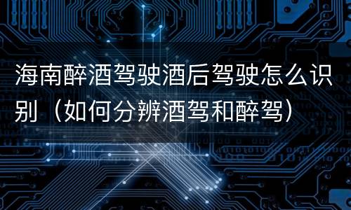 海南醉酒驾驶酒后驾驶怎么识别（如何分辨酒驾和醉驾）