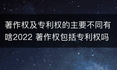 著作权及专利权的主要不同有啥2022 著作权包括专利权吗