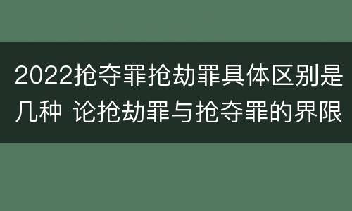 2022抢夺罪抢劫罪具体区别是几种 论抢劫罪与抢夺罪的界限