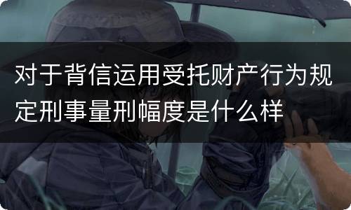 对于背信运用受托财产行为规定刑事量刑幅度是什么样