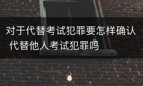 对于代替考试犯罪要怎样确认 代替他人考试犯罪吗
