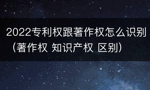 2022专利权跟著作权怎么识别（著作权 知识产权 区别）