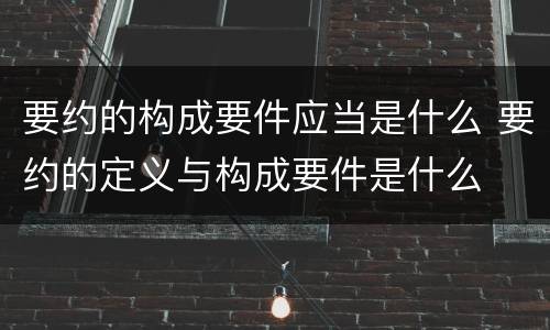要约的构成要件应当是什么 要约的定义与构成要件是什么