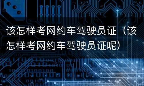 该怎样考网约车驾驶员证（该怎样考网约车驾驶员证呢）