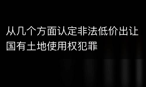 从几个方面认定非法低价出让国有土地使用权犯罪