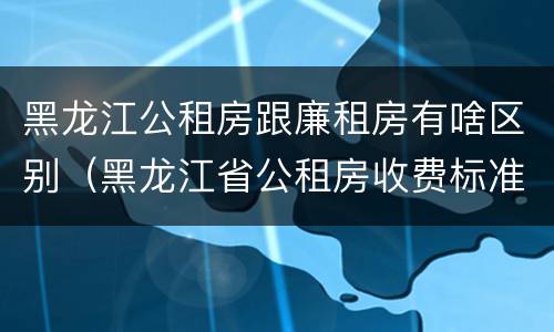黑龙江公租房跟廉租房有啥区别（黑龙江省公租房收费标准）