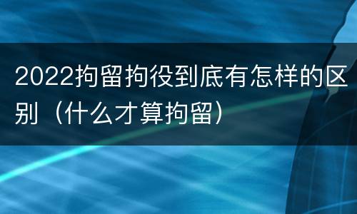 2022拘留拘役到底有怎样的区别（什么才算拘留）