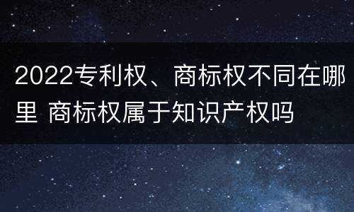 2022专利权、商标权不同在哪里 商标权属于知识产权吗