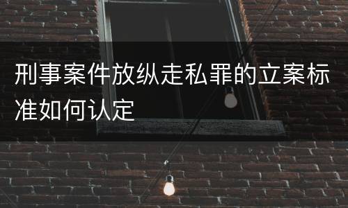 刑事案件放纵走私罪的立案标准如何认定