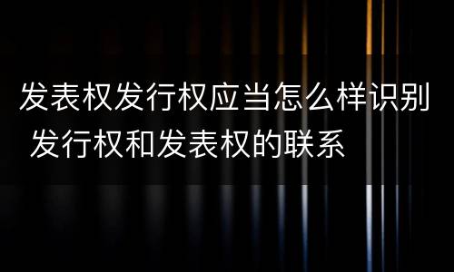 发表权发行权应当怎么样识别 发行权和发表权的联系