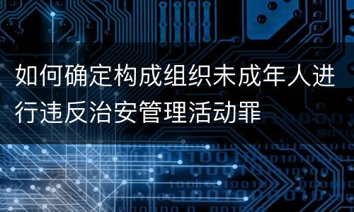 如何确定构成组织未成年人进行违反治安管理活动罪