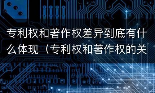 专利权和著作权差异到底有什么体现（专利权和著作权的关系）