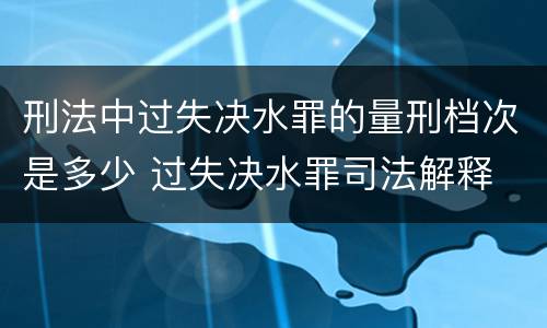 刑法中过失决水罪的量刑档次是多少 过失决水罪司法解释