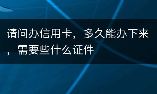 请问办信用卡，多久能办下来，需要些什么证件
