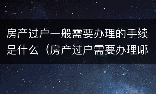 房产过户一般需要办理的手续是什么（房产过户需要办理哪些手续）