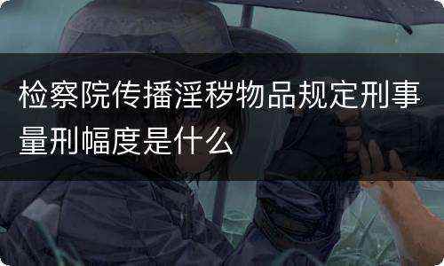 检察院传播淫秽物品规定刑事量刑幅度是什么