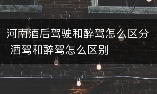 河南酒后驾驶和醉驾怎么区分 酒驾和醉驾怎么区别
