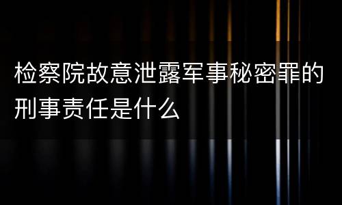 检察院故意泄露军事秘密罪的刑事责任是什么