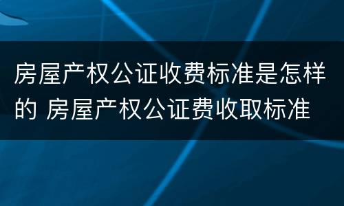 房屋产权公证收费标准是怎样的 房屋产权公证费收取标准