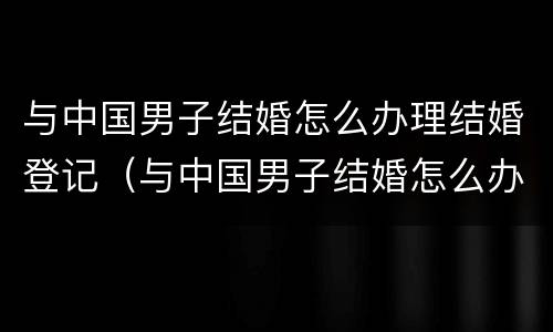 与中国男子结婚怎么办理结婚登记（与中国男子结婚怎么办理结婚登记手续）