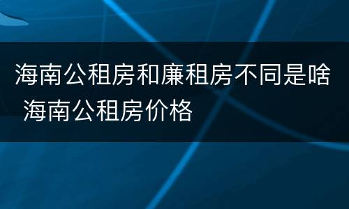 海南公租房和廉租房不同是啥 海南公租房价格