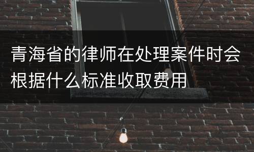青海省的律师在处理案件时会根据什么标准收取费用