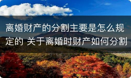离婚财产的分割主要是怎么规定的 关于离婚时财产如何分割