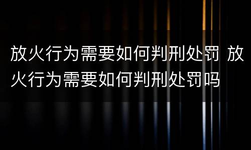 放火行为需要如何判刑处罚 放火行为需要如何判刑处罚吗
