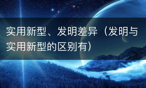 实用新型、发明差异（发明与实用新型的区别有）