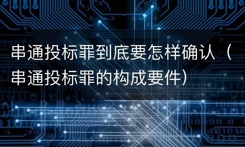 串通投标罪到底要怎样确认（串通投标罪的构成要件）