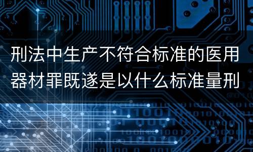 刑法中生产不符合标准的医用器材罪既遂是以什么标准量刑的
