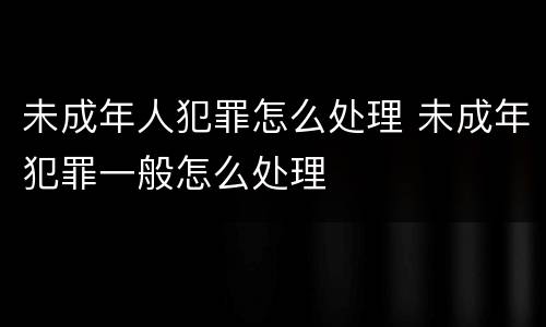 未成年人犯罪怎么处理 未成年犯罪一般怎么处理