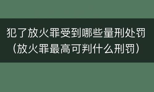 犯了放火罪受到哪些量刑处罚（放火罪最高可判什么刑罚）