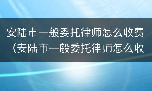 安陆市一般委托律师怎么收费（安陆市一般委托律师怎么收费的）