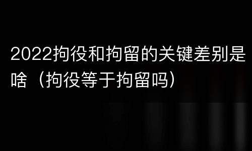 2022拘役和拘留的关键差别是啥（拘役等于拘留吗）