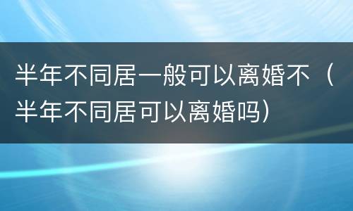 半年不同居一般可以离婚不（半年不同居可以离婚吗）